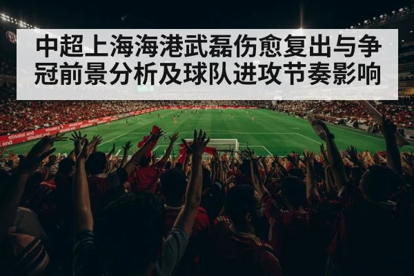 中超上海海港武磊伤愈复出与争冠前景分析及球队进攻节奏影响