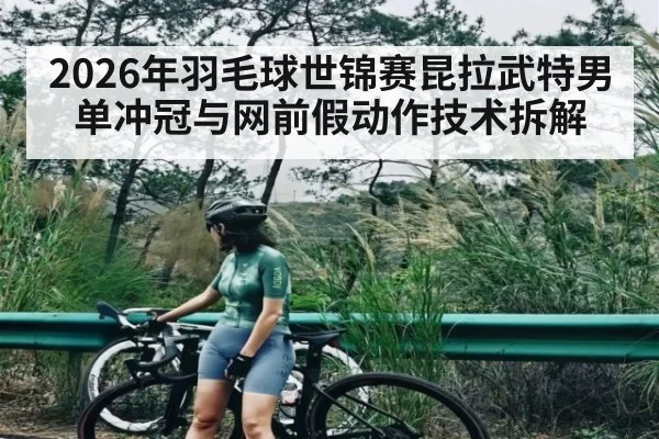 2026年羽毛球世锦赛昆拉武特男单冲冠与网前假动作技术拆解