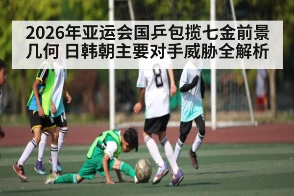 2026年亚运会国乒包揽七金前景几何 日韩朝主要对手威胁全解析