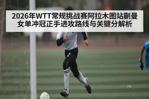 2026年WTT常规挑战赛阿拉木图站蒯曼女单冲冠正手进攻路线与关键分解析