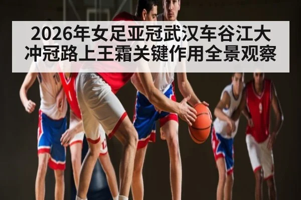 2026年女足亚冠武汉车谷江大冲冠路上王霜关键作用全景观察